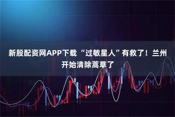 新股配资网APP下载 “过敏星人”有救了！兰州开始清除蒿草了