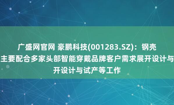 广盛网官网 豪鹏科技(001283.SZ)：钢壳叠片产品现主要配合多家头部智能穿戴品牌客户需求展开设计与试产等工作