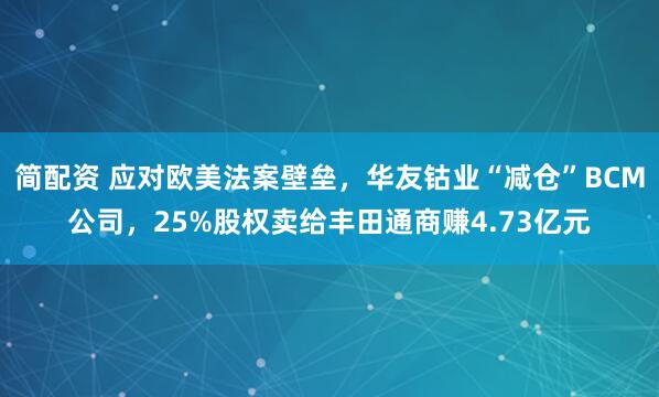 简配资 应对欧美法案壁垒，华友钴业“减仓”BCM公司，25%股权卖给丰田通商赚4.73亿元