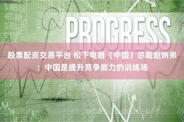 股票配资交易平台 松下电器（中国）总裁赵炳弟：中国是提升竞争能力的训练场