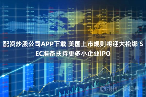 配资炒股公司APP下载 美国上市规则将迎大松绑 SEC准备扶持更多小企业IPO