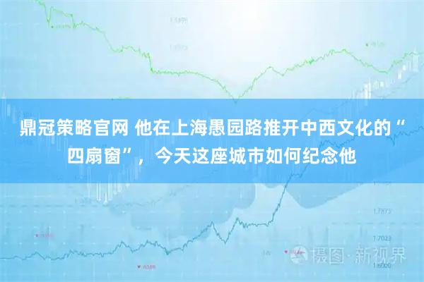 鼎冠策略官网 他在上海愚园路推开中西文化的“四扇窗”，今天这座城市如何纪念他