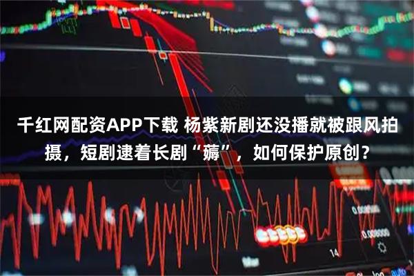 千红网配资APP下载 杨紫新剧还没播就被跟风拍摄，短剧逮着长剧“薅”，如何保护原创？