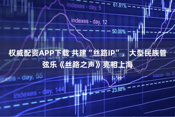 权威配资APP下载 共建“丝路IP”，大型民族管弦乐《丝路之声》亮相上海