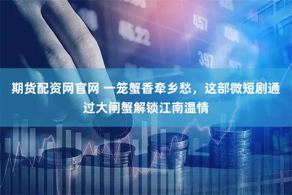 期货配资网官网 一笼蟹香牵乡愁，这部微短剧通过大闸蟹解锁江南温情