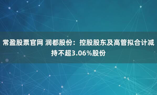 常盈股票官网 润都股份：控股股东及高管拟合计减持不超3.06%股份