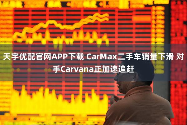 天宇优配官网APP下载 CarMax二手车销量下滑 对手Carvana正加速追赶
