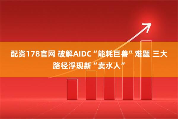配资178官网 破解AIDC“能耗巨兽”难题 三大路径浮现新“卖水人”