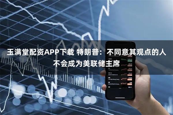 玉满堂配资APP下载 特朗普：不同意其观点的人不会成为美联储主席