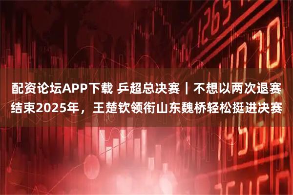 配资论坛APP下载 乒超总决赛｜不想以两次退赛结束2025年，王楚钦领衔山东魏桥轻松挺进决赛