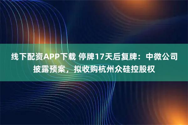 线下配资APP下载 停牌17天后复牌：中微公司披露预案，拟收购杭州众硅控股权