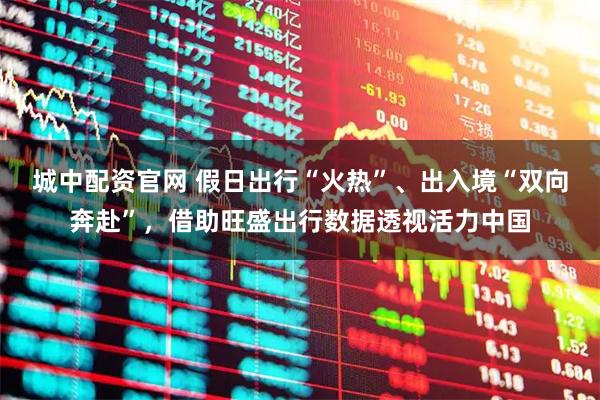 城中配资官网 假日出行“火热”、出入境“双向奔赴”，借助旺盛出行数据透视活力中国