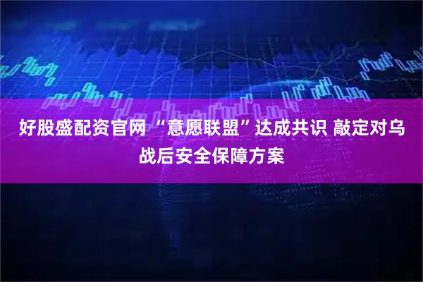 好股盛配资官网 “意愿联盟”达成共识 敲定对乌战后安全保障方案