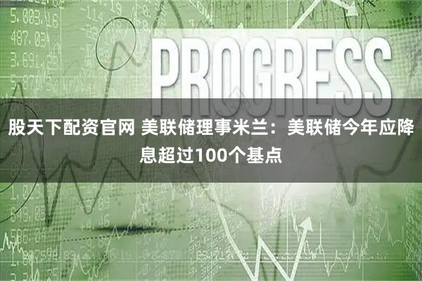 股天下配资官网 美联储理事米兰：美联储今年应降息超过100个基点
