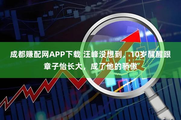 成都赚配网APP下载 汪峰没想到，10岁醒醒跟章子怡长大，成了他的骄傲