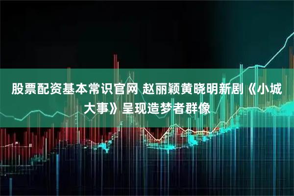 股票配资基本常识官网 赵丽颖黄晓明新剧《小城大事》呈现造梦者群像
