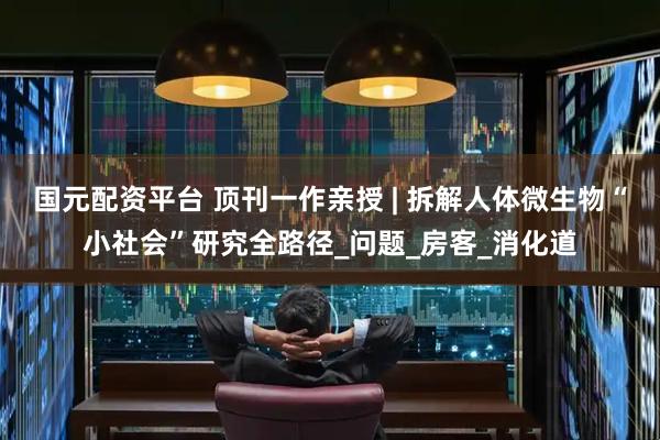 国元配资平台 顶刊一作亲授 | 拆解人体微生物“小社会”研究全路径_问题_房客_消化道