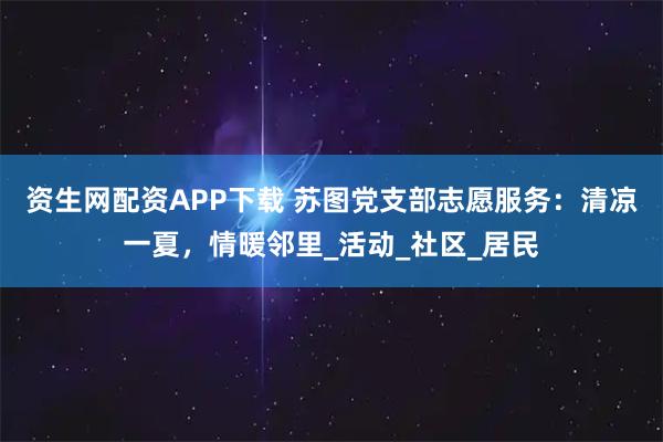 资生网配资APP下载 苏图党支部志愿服务：清凉一夏，情暖邻里_活动_社区_居民
