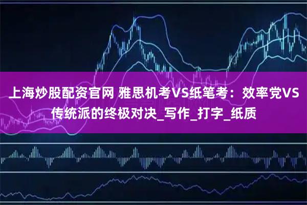 上海炒股配资官网 雅思机考VS纸笔考：效率党VS传统派的终极对决_写作_打字_纸质
