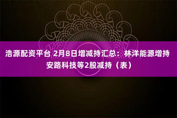 浩源配资平台 2月8日增减持汇总：林洋能源增持 安路科技等2股减持（表）