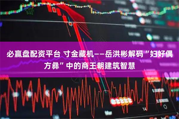 必赢盘配资平台 寸金藏机——岳洪彬解码“妇好偶方彝”中的商王朝建筑智慧