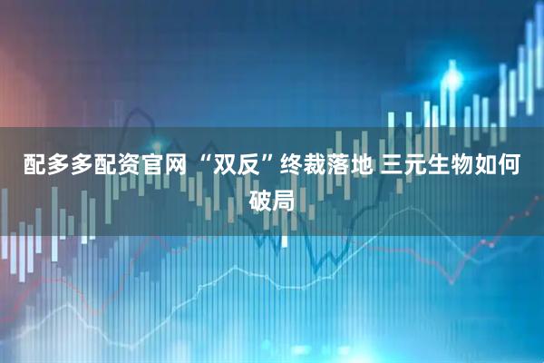 配多多配资官网 “双反”终裁落地 三元生物如何破局