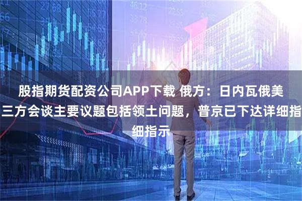 股指期货配资公司APP下载 俄方：日内瓦俄美乌三方会谈主要议题包括领土问题，普京已下达详细指示