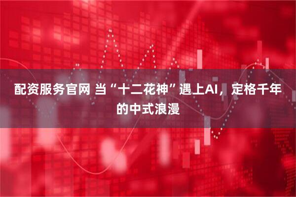 配资服务官网 当“十二花神”遇上AI，定格千年的中式浪漫