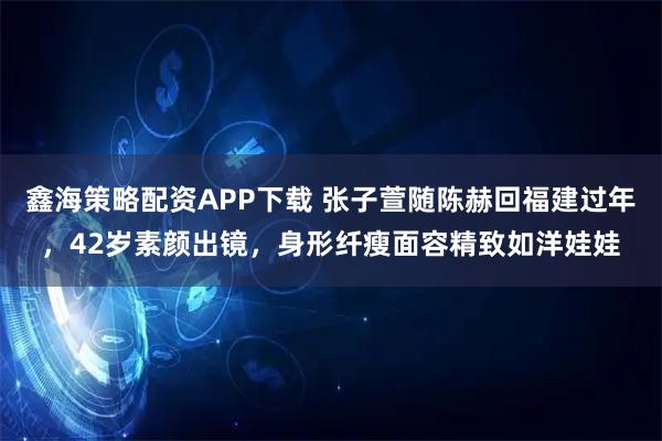 鑫海策略配资APP下载 张子萱随陈赫回福建过年，42岁素颜出镜，身形纤瘦面容精致如洋娃娃