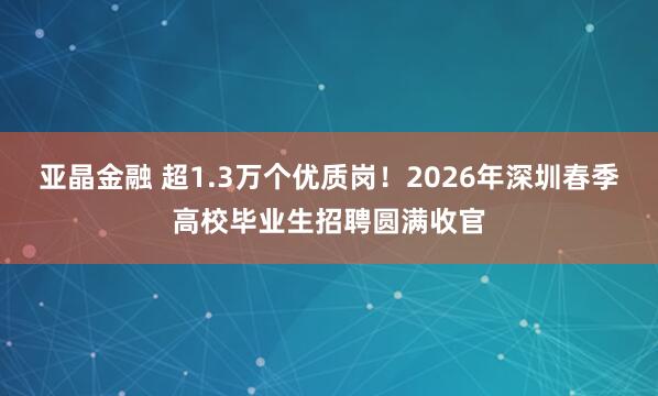 亚晶金融 超1.3万个优质岗！2026年深圳春季高校毕业生招聘圆满收官