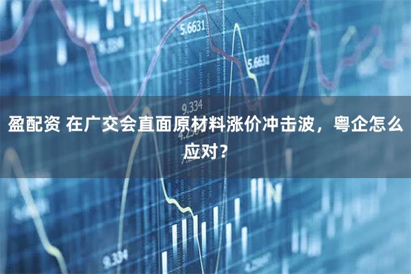 盈配资 在广交会直面原材料涨价冲击波，粤企怎么应对？